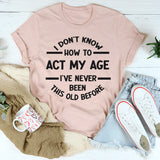I Don't Know How To Act My Age, I've Never Been This Old Before T- Shirt